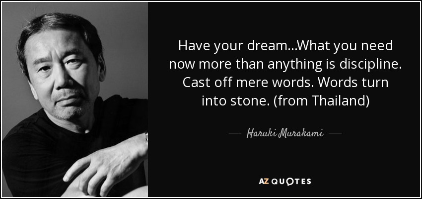 Have your dream...What you need now more than anything is discipline. Cast off mere words. Words turn into stone. (from Thailand) - Haruki Murakami