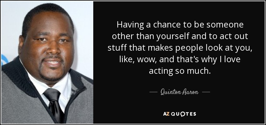 Having a chance to be someone other than yourself and to act out stuff that makes people look at you, like, wow, and that's why I love acting so much. - Quinton Aaron