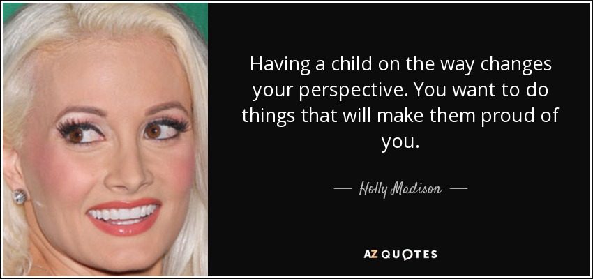 Having a child on the way changes your perspective. You want to do things that will make them proud of you. - Holly Madison