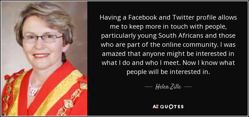 Having a Facebook and Twitter profile allows me to keep more in touch with people, particularly young South Africans and those who are part of the online community. I was amazed that anyone might be interested in what I do and who I meet. Now I know what people will be interested in. - Helen Zille