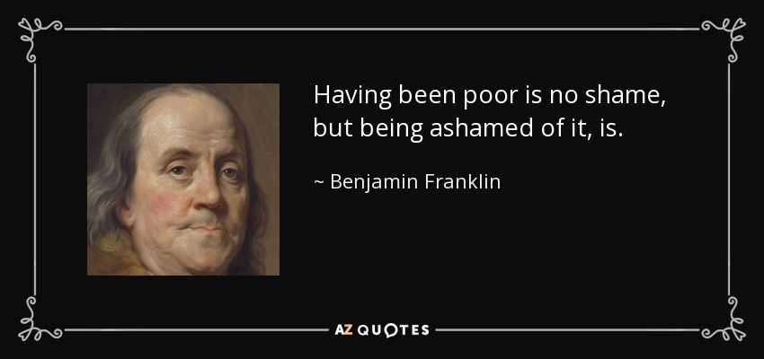 Having been poor is no shame, but being ashamed of it, is. - Benjamin Franklin