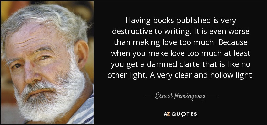 Having books published is very destructive to writing. It is even worse than making love too much. Because when you make love too much at least you get a damned clarte that is like no other light. A very clear and hollow light. - Ernest Hemingway