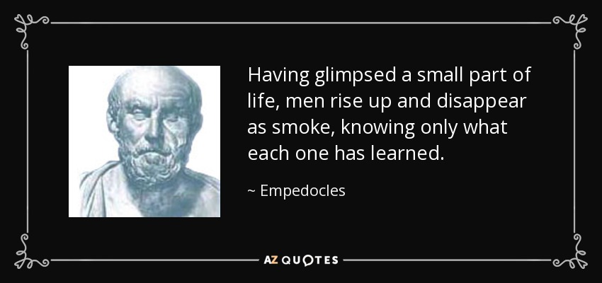 Having glimpsed a small part of life, men rise up and disappear as smoke, knowing only what each one has learned. - Empedocles