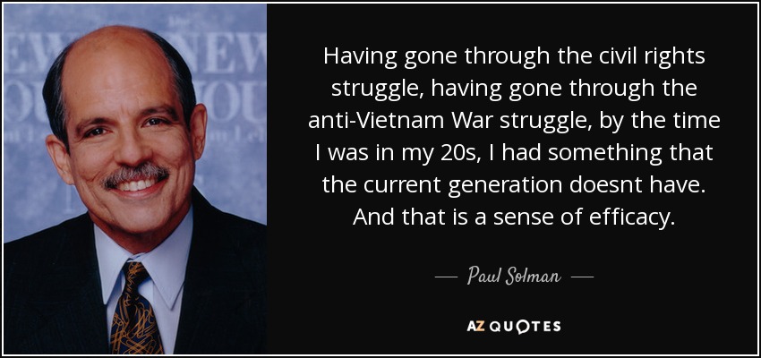 Having gone through the civil rights struggle, having gone through the anti-Vietnam War struggle, by the time I was in my 20s, I had something that the current generation doesnt have. And that is a sense of efficacy. - Paul Solman