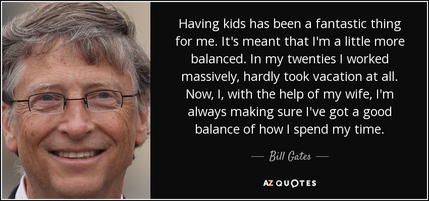 Having kids has been a fantastic thing for me. It's meant that I'm a little more balanced. In my twenties I worked massively, hardly took vacation at all. Now, I, with the help of my wife, I'm always making sure I've got a good balance of how I spend my time. - Bill Gates