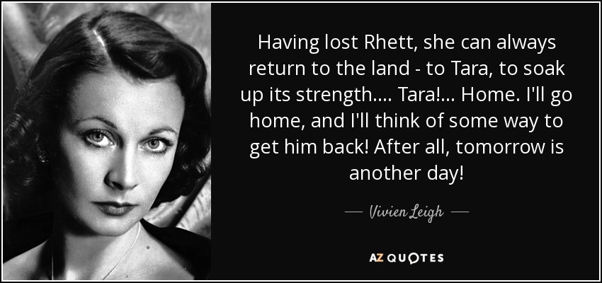 Having lost Rhett, she can always return to the land - to Tara, to soak up its strength. . . . Tara! . . . Home. I'll go home, and I'll think of some way to get him back! After all, tomorrow is another day! - Vivien Leigh