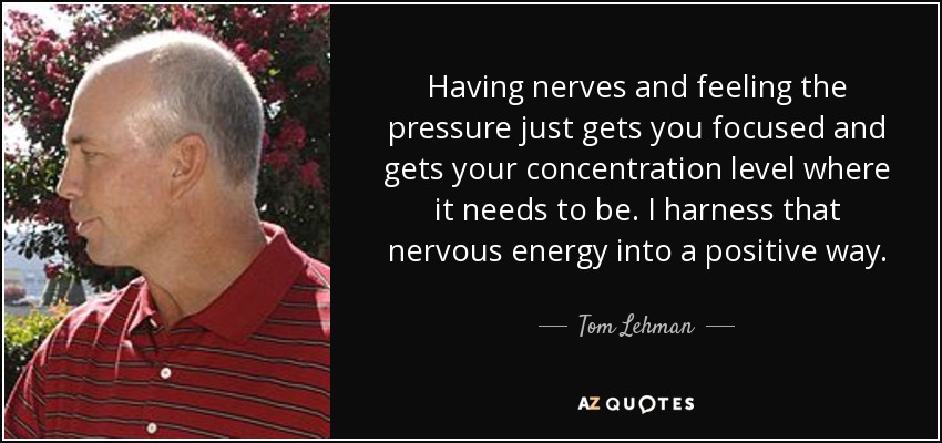 Having nerves and feeling the pressure just gets you focused and gets your concentration level where it needs to be. I harness that nervous energy into a positive way. - Tom Lehman