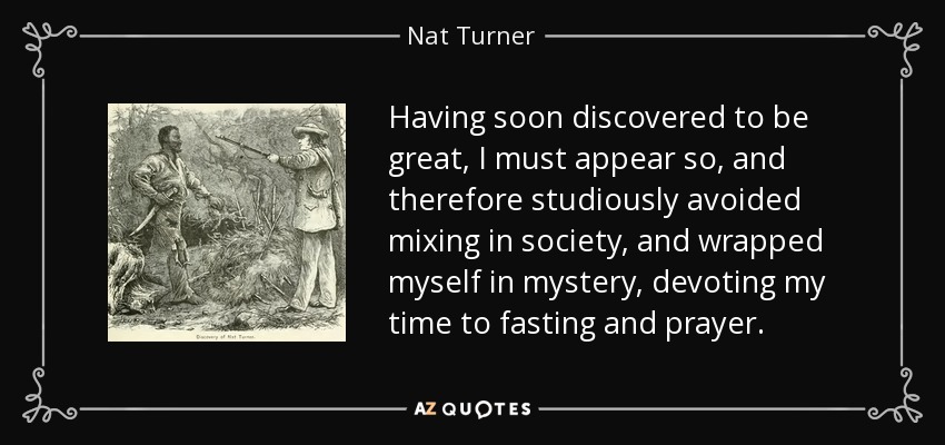 Having soon discovered to be great, I must appear so, and therefore studiously avoided mixing in society, and wrapped myself in mystery, devoting my time to fasting and prayer. - Nat Turner