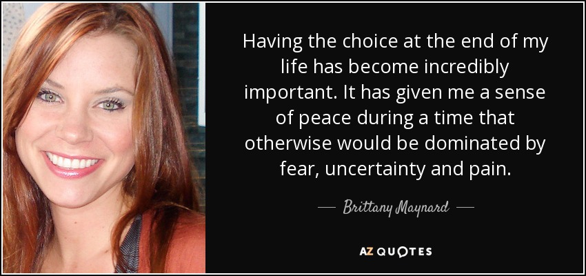 Having the choice at the end of my life has become incredibly important. It has given me a sense of peace during a time that otherwise would be dominated by fear, uncertainty and pain. - Brittany Maynard