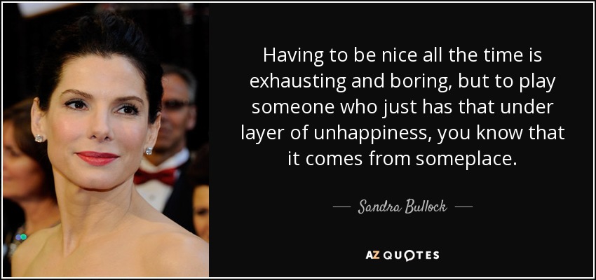 Having to be nice all the time is exhausting and boring, but to play someone who just has that under layer of unhappiness, you know that it comes from someplace. - Sandra Bullock