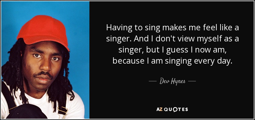 Having to sing makes me feel like a singer. And I don't view myself as a singer, but I guess I now am, because I am singing every day. - Dev Hynes