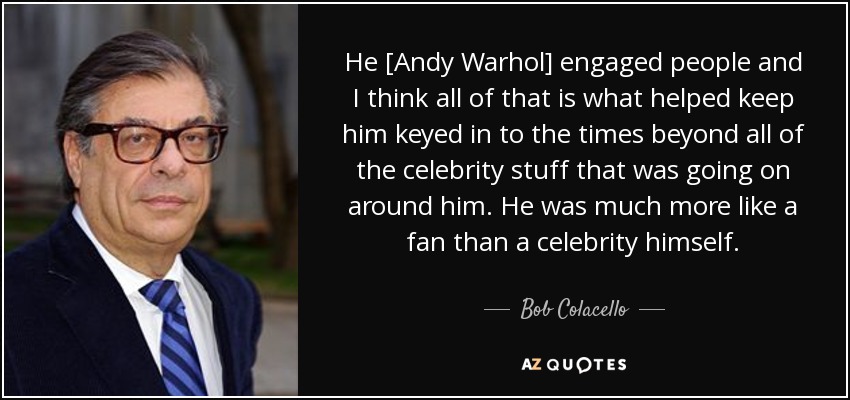 He [Andy Warhol] engaged people and I think all of that is what helped keep him keyed in to the times beyond all of the celebrity stuff that was going on around him. He was much more like a fan than a celebrity himself. - Bob Colacello