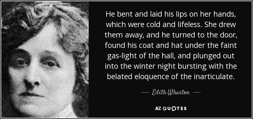 He bent and laid his lips on her hands, which were cold and lifeless. She drew them away, and he turned to the door, found his coat and hat under the faint gas-light of the hall, and plunged out into the winter night bursting with the belated eloquence of the inarticulate. - Edith Wharton