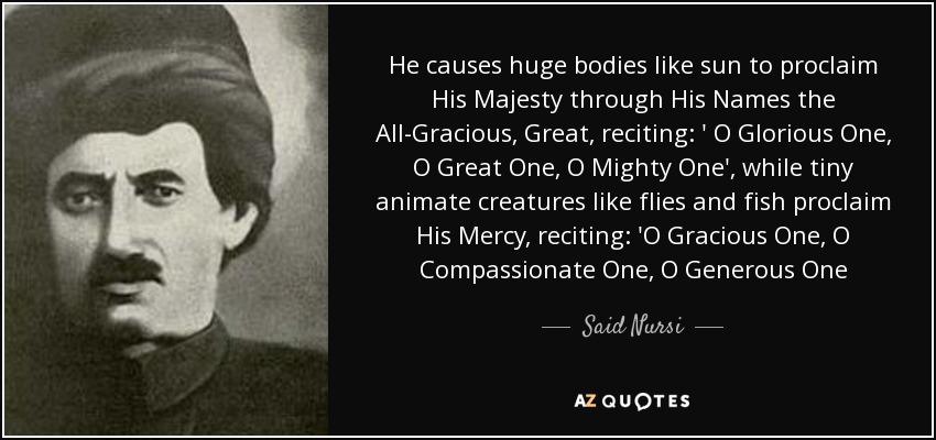 He causes huge bodies like sun to proclaim His Majesty through His Names the All-Gracious, Great, reciting: ' O Glorious One, O Great One, O Mighty One', while tiny animate creatures like flies and fish proclaim His Mercy, reciting: 'O Gracious One, O Compassionate One, O Generous One - Said Nursi