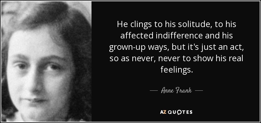 He clings to his solitude, to his affected indifference and his grown-up ways, but it's just an act, so as never, never to show his real feelings. - Anne Frank