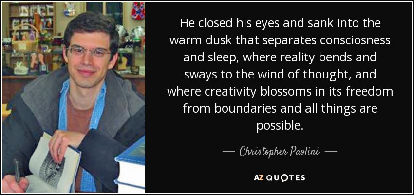 He closed his eyes and sank into the warm dusk that separates consciosness and sleep, where reality bends and sways to the wind of thought, and where creativity blossoms in its freedom from boundaries and all things are possible. - Christopher Paolini