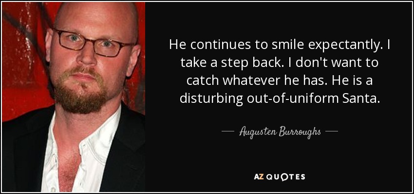 He continues to smile expectantly. I take a step back. I don't want to catch whatever he has. He is a disturbing out-of-uniform Santa. - Augusten Burroughs