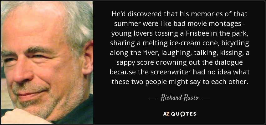 He'd discovered that his memories of that summer were like bad movie montages - young lovers tossing a Frisbee in the park, sharing a melting ice-cream cone, bicycling along the river, laughing, talking, kissing, a sappy score drowning out the dialogue because the screenwriter had no idea what these two people might say to each other. - Richard Russo