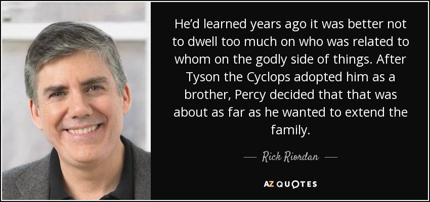 He’d learned years ago it was better not to dwell too much on who was related to whom on the godly side of things. After Tyson the Cyclops adopted him as a brother, Percy decided that that was about as far as he wanted to extend the family. - Rick Riordan