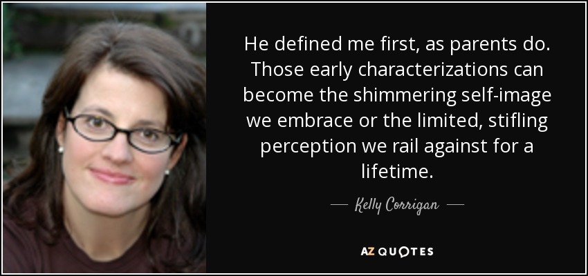 He defined me first, as parents do. Those early characterizations can become the shimmering self-image we embrace or the limited, stifling perception we rail against for a lifetime. - Kelly Corrigan