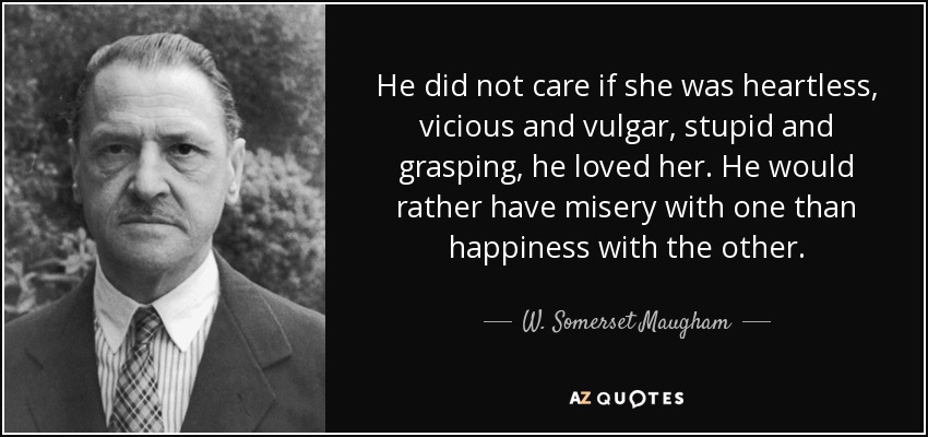 He did not care if she was heartless, vicious and vulgar, stupid and grasping, he loved her. He would rather have misery with one than happiness with the other. - W. Somerset Maugham