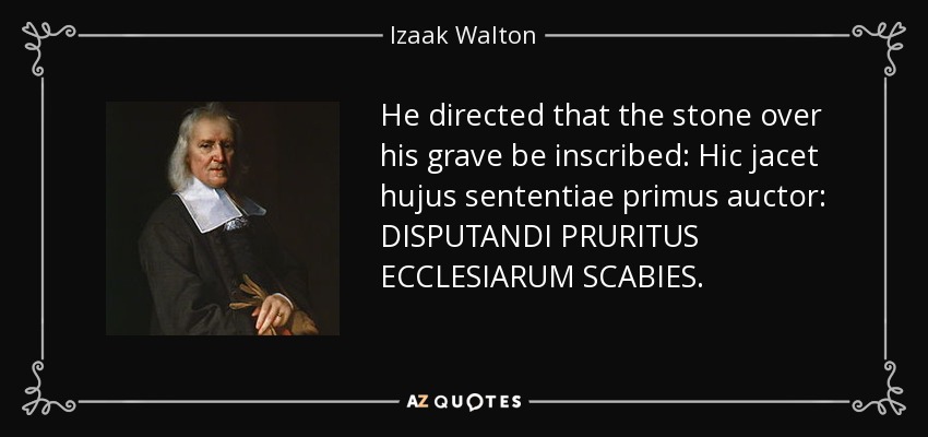 He directed that the stone over his grave be inscribed: Hic jacet hujus sententiae primus auctor: DISPUTANDI PRURITUS ECCLESIARUM SCABIES. - Izaak Walton