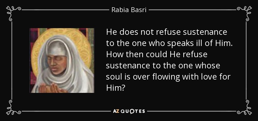 He does not refuse sustenance to the one who speaks ill of Him. How then could He refuse sustenance to the one whose soul is over flowing with love for Him? - Rabia Basri