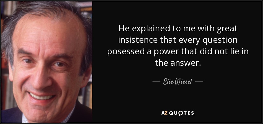 He explained to me with great insistence that every question posessed a power that did not lie in the answer. - Elie Wiesel