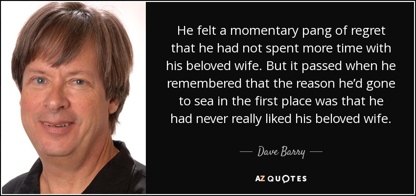 He felt a momentary pang of regret that he had not spent more time with his beloved wife. But it passed when he remembered that the reason he’d gone to sea in the first place was that he had never really liked his beloved wife. - Dave Barry