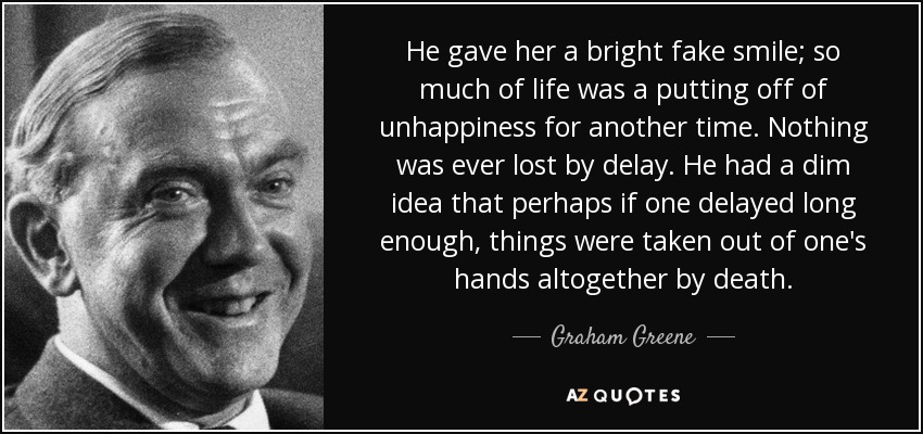 He gave her a bright fake smile; so much of life was a putting off of unhappiness for another time. Nothing was ever lost by delay. He had a dim idea that perhaps if one delayed long enough, things were taken out of one's hands altogether by death. - Graham Greene