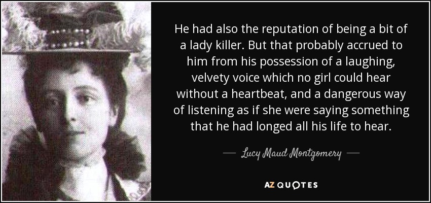 He had also the reputation of being a bit of a lady killer. But that probably accrued to him from his possession of a laughing, velvety voice which no girl could hear without a heartbeat, and a dangerous way of listening as if she were saying something that he had longed all his life to hear. - Lucy Maud Montgomery