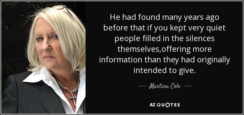He had found many years ago before that if you kept very quiet people filled in the silences themselves,offering more information than they had originally intended to give. - Martina Cole