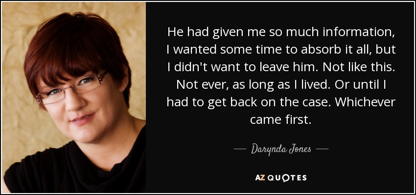 He had given me so much information, I wanted some time to absorb it all, but I didn't want to leave him. Not like this. Not ever, as long as I lived. Or until I had to get back on the case. Whichever came first. - Darynda Jones