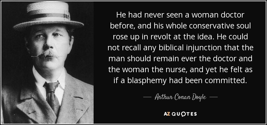 He had never seen a woman doctor before, and his whole conservative soul rose up in revolt at the idea. He could not recall any biblical injunction that the man should remain ever the doctor and the woman the nurse, and yet he felt as if a blasphemy had been committed. - Arthur Conan Doyle