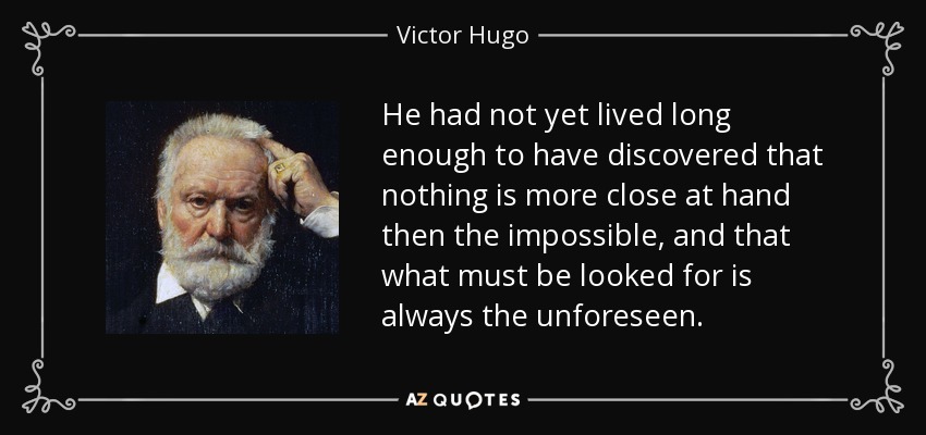 He had not yet lived long enough to have discovered that nothing is more close at hand then the impossible, and that what must be looked for is always the unforeseen. - Victor Hugo