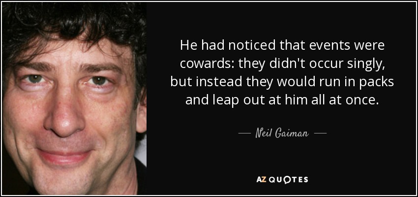 He had noticed that events were cowards: they didn't occur singly, but instead they would run in packs and leap out at him all at once. - Neil Gaiman