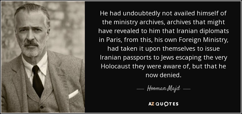 He had undoubtedly not availed himself of the ministry archives, archives that might have revealed to him that Iranian diplomats in Paris, from this, his own Foreign Ministry, had taken it upon themselves to issue Iranian passports to Jews escaping the very Holocaust they were aware of, but that he now denied. - Hooman Majd