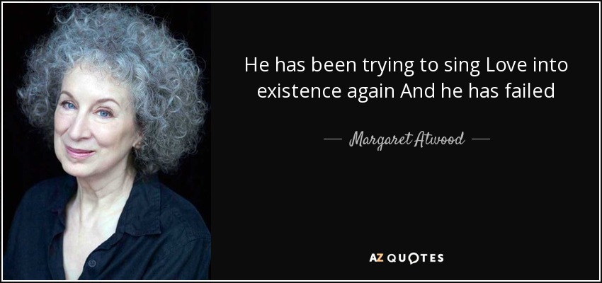 He has been trying to sing Love into existence again And he has failed - Margaret Atwood