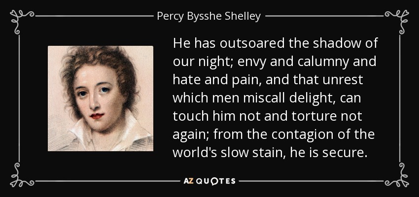 He has outsoared the shadow of our night; envy and calumny and hate and pain, and that unrest which men miscall delight, can touch him not and torture not again; from the contagion of the world's slow stain, he is secure. - Percy Bysshe Shelley
