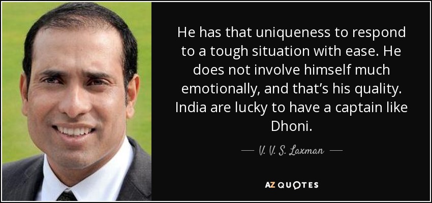 He has that uniqueness to respond to a tough situation with ease. He does not involve himself much emotionally, and that’s his quality. India are lucky to have a captain like Dhoni. - V. V. S. Laxman