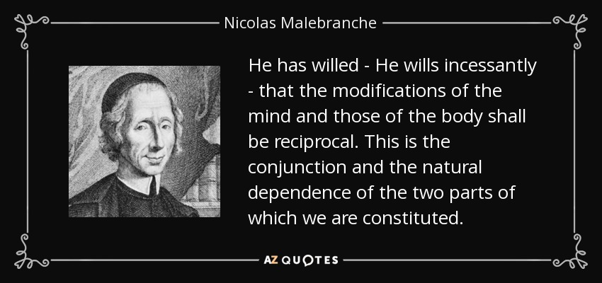 He has willed - He wills incessantly - that the modifications of the mind and those of the body shall be reciprocal. This is the conjunction and the natural dependence of the two parts of which we are constituted. - Nicolas Malebranche