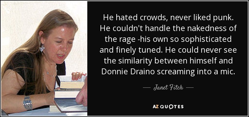 He hated crowds, never liked punk. He couldn't handle the nakedness of the rage -his own so sophisticated and finely tuned. He could never see the similarity between himself and Donnie Draino screaming into a mic. - Janet Fitch