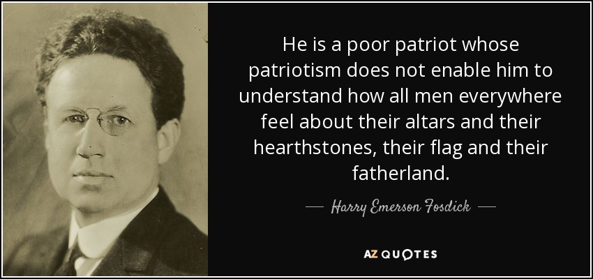 He is a poor patriot whose patriotism does not enable him to understand how all men everywhere feel about their altars and their hearthstones, their flag and their fatherland. - Harry Emerson Fosdick