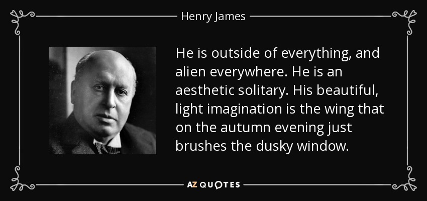 He is outside of everything, and alien everywhere. He is an aesthetic solitary. His beautiful, light imagination is the wing that on the autumn evening just brushes the dusky window. - Henry James