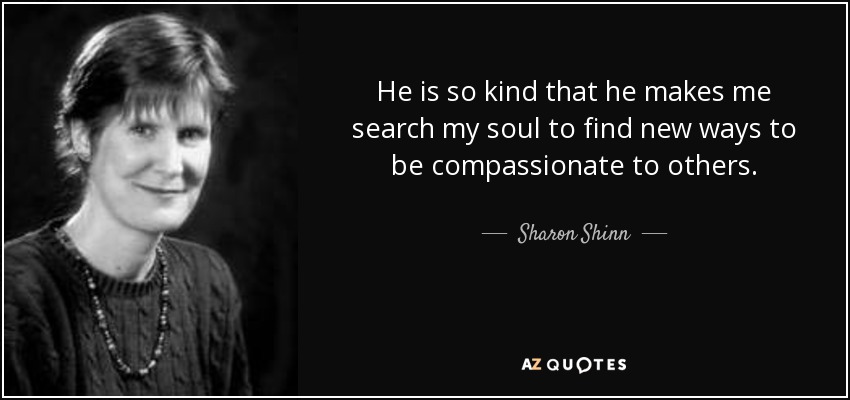 He is so kind that he makes me search my soul to find new ways to be compassionate to others. - Sharon Shinn