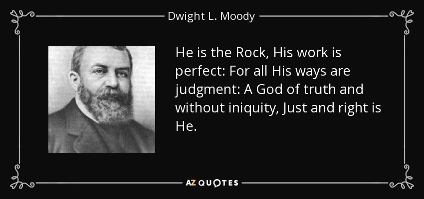 He is the Rock, His work is perfect: For all His ways are judgment: A God of truth and without iniquity, Just and right is He. - Dwight L. Moody