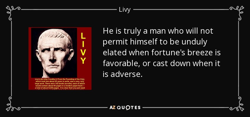 He is truly a man who will not permit himself to be unduly elated when fortune's breeze is favorable, or cast down when it is adverse. - Livy