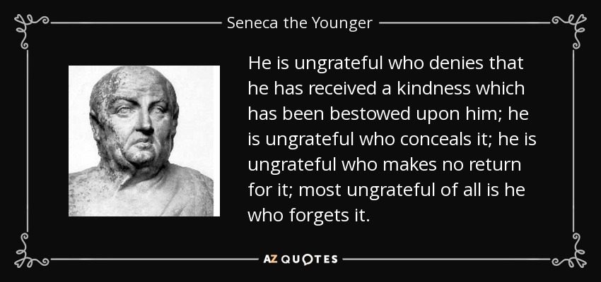 He is ungrateful who denies that he has received a kindness which has been bestowed upon him; he is ungrateful who conceals it; he is ungrateful who makes no return for it; most ungrateful of all is he who forgets it. - Seneca the Younger