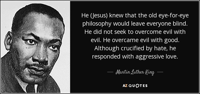He (Jesus) knew that the old eye-for-eye philosophy would leave everyone blind. He did not seek to overcome evil with evil. He overcame evil with good. Although crucified by hate, he responded with aggressive love. - Martin Luther King, Jr.