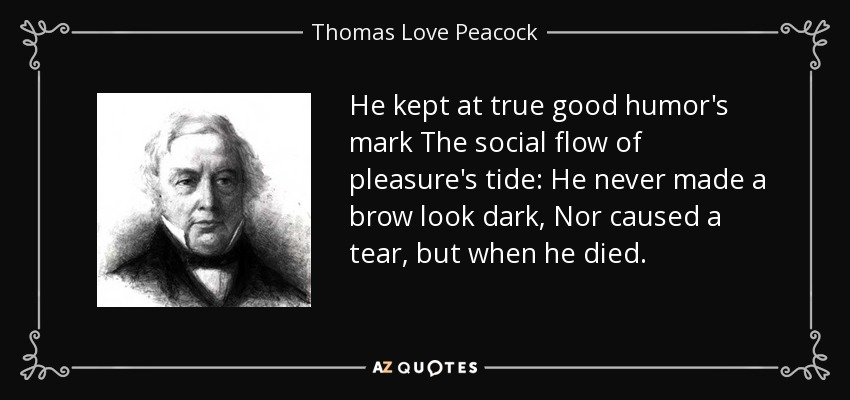He kept at true good humor's mark The social flow of pleasure's tide: He never made a brow look dark, Nor caused a tear, but when he died. - Thomas Love Peacock
